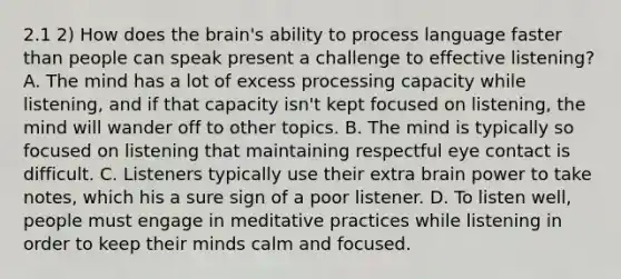 2.1 2) How does the brain's ability to process language faster than people can speak present a challenge to effective listening? A. The mind has a lot of excess processing capacity while listening, and if that capacity isn't kept focused on listening, the mind will wander off to other topics. B. The mind is typically so focused on listening that maintaining respectful eye contact is difficult. C. Listeners typically use their extra brain power to take notes, which his a sure sign of a poor listener. D. To listen well, people must engage in meditative practices while listening in order to keep their minds calm and focused.