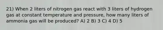 21) When 2 liters of nitrogen gas react with 3 liters of hydrogen gas at constant temperature and pressure, how many liters of ammonia gas will be produced? A) 2 B) 3 C) 4 D) 5