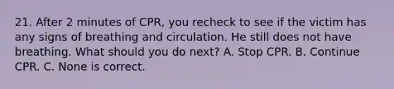 21. After 2 minutes of CPR, you recheck to see if the victim has any signs of breathing and circulation. He still does not have breathing. What should you do next? A. Stop CPR. B. Continue CPR. C. None is correct.