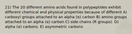 21) The 20 different amino acids found in polypeptides exhibit different chemical and physical properties because of different A) carboxyl groups attached to an alpha (α) carbon B) amino groups attached to an alpha (α) carbon C) side chains (R groups). D) alpha (α) carbons. E) asymmetric carbons