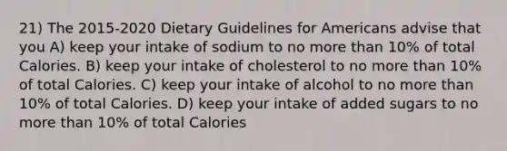 21) The 2015-2020 Dietary Guidelines for Americans advise that you A) keep your intake of sodium to no more than 10% of total Calories. B) keep your intake of cholesterol to no more than 10% of total Calories. C) keep your intake of alcohol to no more than 10% of total Calories. D) keep your intake of added sugars to no more than 10% of total Calories