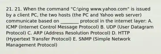 21. 21. When the command "C:ping www.yahoo.com" is issued by a client PC, the two hosts (the PC and Yahoo web server) communicate based on ________ protocol in the internet layer: A. ICMP (Internet Control Message Protocol) B. UDP (User Datagram Protocol) C. ARP (Address Resolution Protocol) D. HTTP (Hypertext Transfer Protocol) E. SNMP (Simple Network Management Protocol)