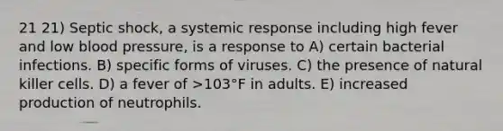 21 21) Septic shock, a systemic response including high fever and low blood pressure, is a response to A) certain bacterial infections. B) specific forms of viruses. C) the presence of natural killer cells. D) a fever of >103°F in adults. E) increased production of neutrophils.