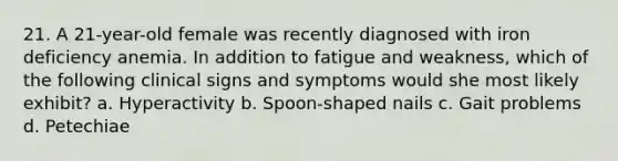 21. A 21-year-old female was recently diagnosed with iron deficiency anemia. In addition to fatigue and weakness, which of the following clinical signs and symptoms would she most likely exhibit? a. Hyperactivity b. Spoon-shaped nails c. Gait problems d. Petechiae