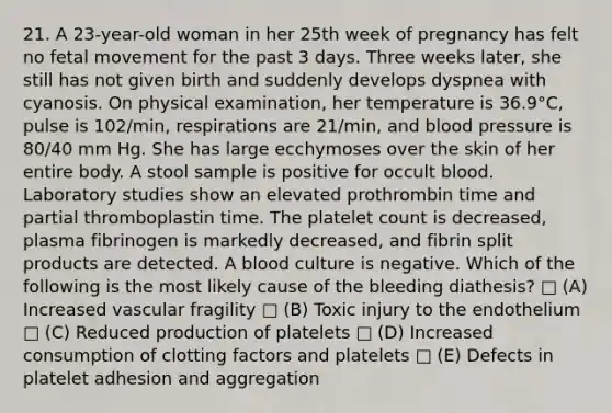 21. A 23-year-old woman in her 25th week of pregnancy has felt no fetal movement for the past 3 days. Three weeks later, she still has not given birth and suddenly develops dyspnea with cyanosis. On physical examination, her temperature is 36.9°C, pulse is 102/min, respirations are 21/min, and blood pressure is 80/40 mm Hg. She has large ecchymoses over the skin of her entire body. A stool sample is positive for occult blood. Laboratory studies show an elevated prothrombin time and partial thromboplastin time. The platelet count is decreased, plasma fibrinogen is markedly decreased, and fibrin split products are detected. A blood culture is negative. Which of the following is the most likely cause of the bleeding diathesis? □ (A) Increased vascular fragility □ (B) Toxic injury to the endothelium □ (C) Reduced production of platelets □ (D) Increased consumption of clotting factors and platelets □ (E) Defects in platelet adhesion and aggregation