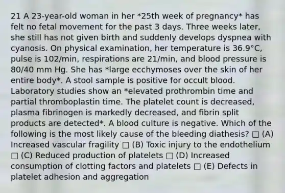 21 A 23-year-old woman in her *25th week of pregnancy* has felt no fetal movement for the past 3 days. Three weeks later, she still has not given birth and suddenly develops dyspnea with cyanosis. On physical examination, her temperature is 36.9°C, pulse is 102/min, respirations are 21/min, and <a href='https://www.questionai.com/knowledge/kD0HacyPBr-blood-pressure' class='anchor-knowledge'>blood pressure</a> is 80/40 mm Hg. She has *large ecchymoses over the skin of her entire body*. A stool sample is positive for occult blood. Laboratory studies show an *elevated prothrombin time and partial thromboplastin time. The platelet count is decreased, plasma fibrinogen is markedly decreased, and fibrin split products are detected*. A blood culture is negative. Which of the following is the most likely cause of the bleeding diathesis? □ (A) Increased vascular fragility □ (B) Toxic injury to the endothelium □ (C) Reduced production of platelets □ (D) Increased consumption of clotting factors and platelets □ (E) Defects in platelet adhesion and aggregation