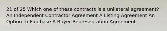 21 of 25 Which one of these contracts is a unilateral agreement? An Independent Contractor Agreement A Listing Agreement An Option to Purchase A Buyer Representation Agreement