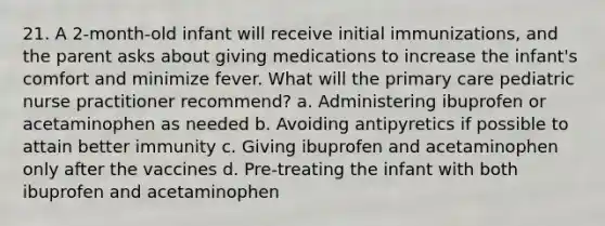 21. A 2-month-old infant will receive initial immunizations, and the parent asks about giving medications to increase the infant's comfort and minimize fever. What will the primary care pediatric nurse practitioner recommend? a. Administering ibuprofen or acetaminophen as needed b. Avoiding antipyretics if possible to attain better immunity c. Giving ibuprofen and acetaminophen only after the vaccines d. Pre-treating the infant with both ibuprofen and acetaminophen