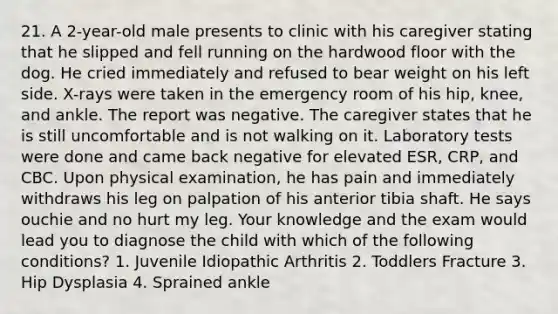 21. A 2-year-old male presents to clinic with his caregiver stating that he slipped and fell running on the hardwood floor with the dog. He cried immediately and refused to bear weight on his left side. X-rays were taken in the emergency room of his hip, knee, and ankle. The report was negative. The caregiver states that he is still uncomfortable and is not walking on it. Laboratory tests were done and came back negative for elevated ESR, CRP, and CBC. Upon physical examination, he has pain and immediately withdraws his leg on palpation of his anterior tibia shaft. He says ouchie and no hurt my leg. Your knowledge and the exam would lead you to diagnose the child with which of the following conditions? 1. Juvenile Idiopathic Arthritis 2. Toddlers Fracture 3. Hip Dysplasia 4. Sprained ankle