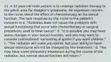 21. A 32-year-old male patient is to undergo radiation therapy to the pelvic area for Hodgkin's lymphoma. He expresses concern to the nurse about the effect of chemotherapy on his sexual function. The best response by the nurse to the patient's concerns is a. "Radiation does not cause the problems with sexual functioning that occur with chemotherapy or surgical procedures used to treat cancer." b. "It is possible you may have some changes in your sexual function, and you may want to consider pretreatment harvesting of sperm if you want children." c. "The radiation will make you sterile, but your ability to have sexual intercourse will not be changed by the treatment." d. "You may have some temporary impotence during the course of the radiation, but normal sexual function will return."