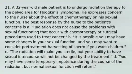 21. A 32-year-old male patient is to undergo radiation therapy to the pelvic area for Hodgkin's lymphoma. He expresses concern to the nurse about the effect of chemotherapy on his sexual function. The best response by the nurse to the patient's concerns is a. "Radiation does not cause the problems with sexual functioning that occur with chemotherapy or surgical procedures used to treat cancer." b. "It is possible you may have some changes in your sexual function, and you may want to consider pretreatment harvesting of sperm if you want children." c. "The radiation will make you sterile, but your ability to have sexual intercourse will not be changed by the treatment." d. "You may have some temporary impotence during the course of the radiation, but normal sexual function will return."