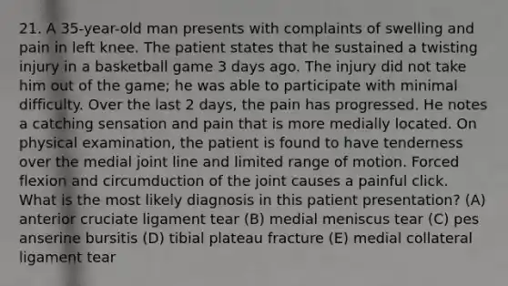 21. A 35-year-old man presents with complaints of swelling and pain in left knee. The patient states that he sustained a twisting injury in a basketball game 3 days ago. The injury did not take him out of the game; he was able to participate with minimal difficulty. Over the last 2 days, the pain has progressed. He notes a catching sensation and pain that is more medially located. On physical examination, the patient is found to have tenderness over the medial joint line and limited range of motion. Forced flexion and circumduction of the joint causes a painful click. What is the most likely diagnosis in this patient presentation? (A) anterior cruciate ligament tear (B) medial meniscus tear (C) pes anserine bursitis (D) tibial plateau fracture (E) medial collateral ligament tear