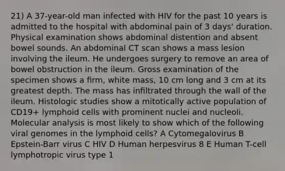 21) A 37-year-old man infected with HIV for the past 10 years is admitted to the hospital with abdominal pain of 3 days' duration. Physical examination shows abdominal distention and absent bowel sounds. An abdominal CT scan shows a mass lesion involving the ileum. He undergoes surgery to remove an area of bowel obstruction in the ileum. Gross examination of the specimen shows a ﬁrm, white mass, 10 cm long and 3 cm at its greatest depth. The mass has inﬁltrated through the wall of the ileum. Histologic studies show a mitotically active population of CD19+ lymphoid cells with prominent nuclei and nucleoli. Molecular analysis is most likely to show which of the following viral genomes in the lymphoid cells? A Cytomegalovirus B Epstein-Barr virus C HIV D Human herpesvirus 8 E Human T-cell lymphotropic virus type 1