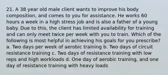 21. A 38 year old male client wants to improve his body composition, and comes to you for assistance. He works 60 hours a week in a high stress job and is also a father of a young baby. Due to this, the client has limited availability for training and can only meet twice per week with you to train. Which of the following is most helpful in achieving his goals for you prescribe? a. Two days per week of aerobic training b. Two days of circuit resistance training c. Two days of resistance training with low reps and high workloads d. One day of aerobic training, and one day of resistance training with heavy loads