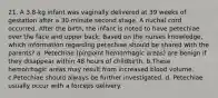 21. A 3.8-kg infant was vaginally delivered at 39 weeks of gestation after a 30-minute second stage. A nuchal cord occurred. After the birth, the infant is noted to have petechiae over the face and upper back. Based on the nurses knowledge, which information regarding petechiae should be shared with the parents? a. Petechiae (pinpoint hemorrhagic areas) are benign if they disappear within 48 hours of childbirth. b.These hemorrhagic areas may result from increased blood volume. c.Petechiae should always be further investigated. d. Petechiae usually occur with a forceps delivery.