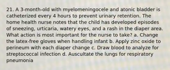 21. A 3-month-old with myelomeningocele and atonic bladder is catheterized every 4 hours to prevent urinary retention. The home health nurse notes that the child has developed episodes of sneezing, urticaria, watery eyes, and a rash in the diaper area. What action is most important for the nurse to take? a. Change the latex-free gloves when handling infant b. Apply zinc oxide to perineum with each diaper change c. Draw blood to analyze for streptococcal infection d. Auscultate the lungs for respiratory pneumonia