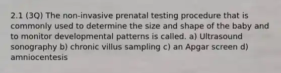 2.1 (3Q) The non-invasive prenatal testing procedure that is commonly used to determine the size and shape of the baby and to monitor developmental patterns is called. a) Ultrasound sonography b) chronic villus sampling c) an Apgar screen d) amniocentesis