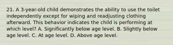 21. A 3-year-old child demonstrates the ability to use the toilet independently except for wiping and readjusting clothing afterward. This behavior indicates the child is performing at which level? A. Significantly below age level. B. Slightly below age level. C. At age level. D. Above age level.