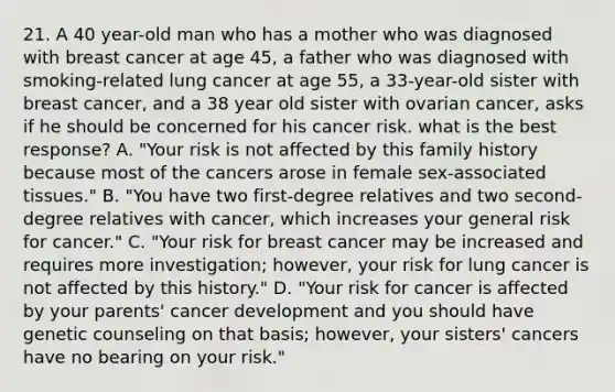 21. A 40 year-old man who has a mother who was diagnosed with breast cancer at age 45, a father who was diagnosed with smoking-related lung cancer at age 55, a 33-year-old sister with breast cancer, and a 38 year old sister with ovarian cancer, asks if he should be concerned for his cancer risk. what is the best response? A. "Your risk is not affected by this family history because most of the cancers arose in female sex-associated tissues." B. "You have two first-degree relatives and two second-degree relatives with cancer, which increases your general risk for cancer." C. "Your risk for breast cancer may be increased and requires more investigation; however, your risk for lung cancer is not affected by this history." D. "Your risk for cancer is affected by your parents' cancer development and you should have genetic counseling on that basis; however, your sisters' cancers have no bearing on your risk."