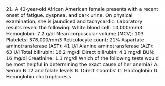 21. A 42-year-old African American female presents with a recent onset of fatigue, dyspnea, and dark urine. On physical examination, she is jaundiced and tachycardic. Laboratory results reveal the following: White blood cell: 10,000/mm3 Hemoglobin: 7.2 g/dl Mean corpuscular volume (MCV): 103 Platelets: 378,000/mm3 Reticulocyte count: 21% Aspartate aminotransferase (AST): 41 U/l Alanine aminotransferase (ALT): 63 U/l Total bilirubin: 16.2 mg/dl Direct bilirubin: 4.1 mg/dl BUN: 16 mg/dl Creatinine: 1.1 mg/dl Which of the following tests would be most helpful in determining the exact cause of her anemia? A. Serum B 12 and folate levels B. Direct Coombs' C. Haptoglobin D. Hemoglobin electrophoresis