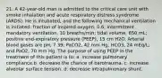 21. A 42-year-old man is admitted to the critical care unit with smoke inhalation and acute respiratory distress syndrome (ARDS). He is intubated, and the following mechanical ventilation is initiated: fraction of inspired oxygen, 0.6; intermittent mandatory ventilation, 10 breaths/min; tidal volume, 650 mL; positive end-expiratory pressure (PEEP), 15 cm H2O. Arterial blood gases are pH, 7.39; PaCO2, 42 mm Hg; HCO3, 24 mEq/L; and PaO2, 70 mm Hg. The purpose of using PEEP in the treatment of this patient is to: a. increase pulmonary compliance.b. decrease the chance of barotrauma. c. increase alveolar surface tension. d. decrease intrapulmonary shunt.