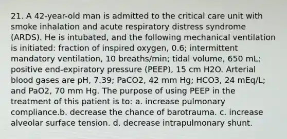 21. A 42-year-old man is admitted to the critical care unit with smoke inhalation and acute respiratory distress syndrome (ARDS). He is intubated, and the following mechanical ventilation is initiated: fraction of inspired oxygen, 0.6; intermittent mandatory ventilation, 10 breaths/min; tidal volume, 650 mL; positive end-expiratory pressure (PEEP), 15 cm H2O. Arterial blood gases are pH, 7.39; PaCO2, 42 mm Hg; HCO3, 24 mEq/L; and PaO2, 70 mm Hg. The purpose of using PEEP in the treatment of this patient is to: a. increase pulmonary compliance.b. decrease the chance of barotrauma. c. increase alveolar surface tension. d. decrease intrapulmonary shunt.