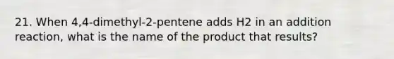 21. When 4,4-dimethyl-2-pentene adds H2 in an addition reaction, what is the name of the product that results?