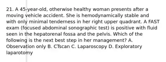 21. A 45-year-old, otherwise healthy woman presents after a moving vehicle accident. She is hemodynamically stable and with only minimal tenderness in her right upper quadrant. A FAST exam (focused abdominal sonographic test) is positive with fluid seen in the hepatorenal fossa and the pelvis. Which of the following is the next best step in her management? A. Observation only B. CTscan C. Laparoscopy D. Exploratory laparotomy