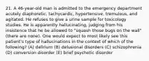 21. A 46-year-old man is admitted to the emergency department acutely diaphoretic, tachycardic, hypertensive, tremulous, and agitated. He refuses to give a urine sample for toxicology studies. He is apparently hallucinating, judging from his insistence that he be allowed to "squash those bugs on the wall" (there are none). One would expect to most likely see this patient's type of hallucinations in the context of which of the following? (A) delirium (B) delusional disorders (C) schizophrenia (D) conversion disorder (E) brief psychotic disorder