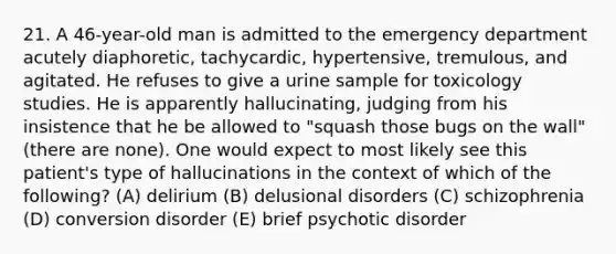 21. A 46-year-old man is admitted to the emergency department acutely diaphoretic, tachycardic, hypertensive, tremulous, and agitated. He refuses to give a urine sample for toxicology studies. He is apparently hallucinating, judging from his insistence that he be allowed to "squash those bugs on the wall" (there are none). One would expect to most likely see this patient's type of hallucinations in the context of which of the following? (A) delirium (B) delusional disorders (C) schizophrenia (D) conversion disorder (E) brief psychotic disorder