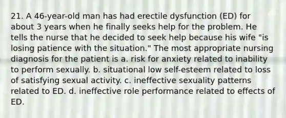 21. A 46-year-old man has had erectile dysfunction (ED) for about 3 years when he finally seeks help for the problem. He tells the nurse that he decided to seek help because his wife "is losing patience with the situation." The most appropriate nursing diagnosis for the patient is a. risk for anxiety related to inability to perform sexually. b. situational low self-esteem related to loss of satisfying sexual activity. c. ineffective sexuality patterns related to ED. d. ineffective role performance related to effects of ED.