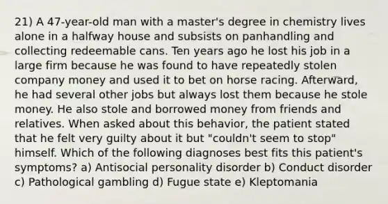 21) A 47-year-old man with a master's degree in chemistry lives alone in a halfway house and subsists on panhandling and collecting redeemable cans. Ten years ago he lost his job in a large firm because he was found to have repeatedly stolen company money and used it to bet on horse racing. Afterward, he had several other jobs but always lost them because he stole money. He also stole and borrowed money from friends and relatives. When asked about this behavior, the patient stated that he felt very guilty about it but "couldn't seem to stop" himself. Which of the following diagnoses best fits this patient's symptoms? a) Antisocial personality disorder b) Conduct disorder c) Pathological gambling d) Fugue state e) Kleptomania