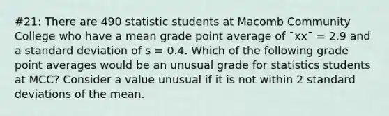 #21: There are 490 statistic students at Macomb Community College who have a mean grade point average of ¯xx¯ = 2.9 and a standard deviation of s = 0.4. Which of the following grade point averages would be an unusual grade for statistics students at MCC? Consider a value unusual if it is not within 2 standard deviations of the mean.