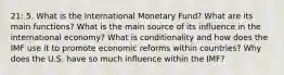 21: 5. What is the International Monetary Fund? What are its main functions? What is the main source of its influence in the international economy? What is conditionality and how does the IMF use it to promote economic reforms within countries? Why does the U.S. have so much influence within the IMF?