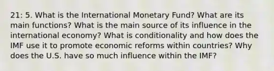 21: 5. What is the International Monetary Fund? What are its main functions? What is the main source of its influence in the international economy? What is conditionality and how does the IMF use it to promote economic reforms within countries? Why does the U.S. have so much influence within the IMF?