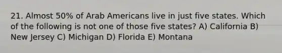 21. Almost 50% of Arab Americans live in just five states. Which of the following is not one of those five states? A) California B) New Jersey C) Michigan D) Florida E) Montana