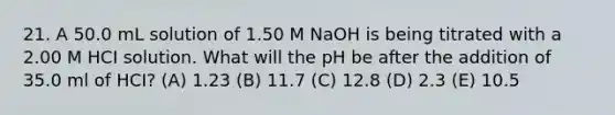 21. A 50.0 mL solution of 1.50 M NaOH is being titrated with a 2.00 M HCI solution. What will the pH be after the addition of 35.0 ml of HCI? (A) 1.23 (B) 11.7 (C) 12.8 (D) 2.3 (E) 10.5