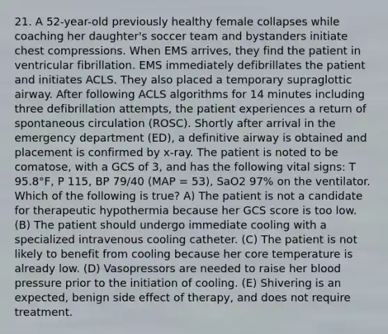 21. A 52-year-old previously healthy female collapses while coaching her daughter's soccer team and bystanders initiate chest compressions. When EMS arrives, they find the patient in ventricular fibrillation. EMS immediately defibrillates the patient and initiates ACLS. They also placed a temporary supraglottic airway. After following ACLS algorithms for 14 minutes including three defibrillation attempts, the patient experiences a return of spontaneous circulation (ROSC). Shortly after arrival in the emergency department (ED), a definitive airway is obtained and placement is confirmed by x-ray. The patient is noted to be comatose, with a GCS of 3, and has the following vital signs: T 95.8°F, P 115, BP 79/40 (MAP = 53), SaO2 97% on the ventilator. Which of the following is true? A) The patient is not a candidate for therapeutic hypothermia because her GCS score is too low. (B) The patient should undergo immediate cooling with a specialized intravenous cooling catheter. (C) The patient is not likely to benefit from cooling because her core temperature is already low. (D) Vasopressors are needed to raise her blood pressure prior to the initiation of cooling. (E) Shivering is an expected, benign side effect of therapy, and does not require treatment.