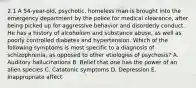 2.1 A 54-year-old, psychotic, homeless man is brought into the emergency department by the police for medical clearance, after being picked up for aggressive behavior and disorderly conduct. He has a history of alcoholism and substance abuse, as well as poorly controlled diabetes and hypertension. Which of the following symptoms is most specific to a diagnosis of schizophrenia, as opposed to other etiologies of psychosis? A. Auditory hallucinations B. Belief that one has the power of an alien species C. Catatonic symptoms D. Depression E. Inappropriate affect