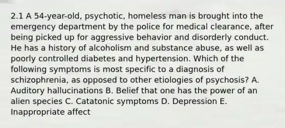 2.1 A 54-year-old, psychotic, homeless man is brought into the emergency department by the police for medical clearance, after being picked up for aggressive behavior and disorderly conduct. He has a history of alcoholism and substance abuse, as well as poorly controlled diabetes and hypertension. Which of the following symptoms is most specific to a diagnosis of schizophrenia, as opposed to other etiologies of psychosis? A. Auditory hallucinations B. Belief that one has the power of an alien species C. Catatonic symptoms D. Depression E. Inappropriate affect