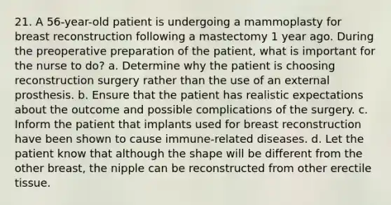 21. A 56-year-old patient is undergoing a mammoplasty for breast reconstruction following a mastectomy 1 year ago. During the preoperative preparation of the patient, what is important for the nurse to do? a. Determine why the patient is choosing reconstruction surgery rather than the use of an external prosthesis. b. Ensure that the patient has realistic expectations about the outcome and possible complications of the surgery. c. Inform the patient that implants used for breast reconstruction have been shown to cause immune-related diseases. d. Let the patient know that although the shape will be different from the other breast, the nipple can be reconstructed from other erectile tissue.