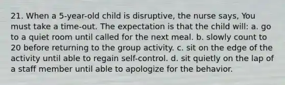 21. When a 5-year-old child is disruptive, the nurse says, You must take a time-out. The expectation is that the child will: a. go to a quiet room until called for the next meal. b. slowly count to 20 before returning to the group activity. c. sit on the edge of the activity until able to regain self-control. d. sit quietly on the lap of a staff member until able to apologize for the behavior.