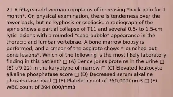 21 A 69-year-old woman complains of increasing *back pain for 1 month*. On physical examination, there is tenderness over the lower back, but no kyphosis or scoliosis. A radiograph of the spine shows a partial collapse of T11 and several 0.5- to 1.5-cm lytic lesions with a rounded "soap-bubble" appearance in the thoracic and lumbar vertebrae. A bone marrow biopsy is performed, and a smear of the aspirate shows *"punched-out" bone lesions*. Which of the following is the most likely laboratory finding in this patient? □ (A) Bence Jones proteins in the urine □ (B) t(9;22) in the karyotype of marrow □ (C) Elevated leukocyte alkaline phosphatase score □ (D) Decreased serum alkaline phosphatase level □ (E) Platelet count of 750,000/mm3 □ (F) WBC count of 394,000/mm3