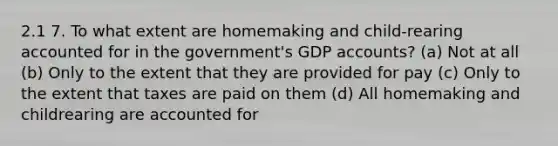 2.1 7. To what extent are homemaking and child-rearing accounted for in the government's GDP accounts? (a) Not at all (b) Only to the extent that they are provided for pay (c) Only to the extent that taxes are paid on them (d) All homemaking and childrearing are accounted for