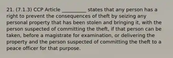 21. (7.1.3) CCP Article __________ states that any person has a right to prevent the consequences of theft by seizing any personal property that has been stolen and bringing it, with the person suspected of committing the theft, if that person can be taken, before a magistrate for examination, or delivering the property and the person suspected of committing the theft to a peace officer for that purpose.