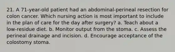 21. A 71-year-old patient had an abdominal-perineal resection for colon cancer. Which nursing action is most important to include in the plan of care for the day after surgery? a. Teach about a low-residue diet. b. Monitor output from the stoma. c. Assess the perineal drainage and incision. d. Encourage acceptance of the colostomy stoma.