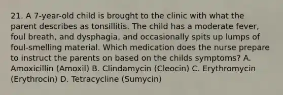 21. A 7-year-old child is brought to the clinic with what the parent describes as tonsillitis. The child has a moderate fever, foul breath, and dysphagia, and occasionally spits up lumps of foul-smelling material. Which medication does the nurse prepare to instruct the parents on based on the childs symptoms? A. Amoxicillin (Amoxil) B. Clindamycin (Cleocin) C. Erythromycin (Erythrocin) D. Tetracycline (Sumycin)