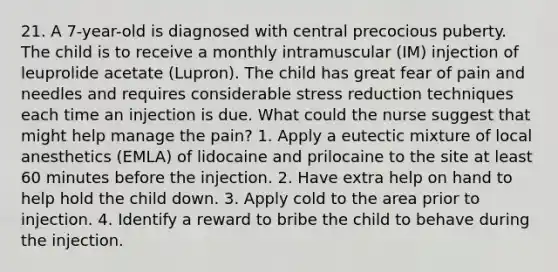 21. A 7-year-old is diagnosed with central precocious puberty. The child is to receive a monthly intramuscular (IM) injection of leuprolide acetate (Lupron). The child has great fear of pain and needles and requires considerable stress reduction techniques each time an injection is due. What could the nurse suggest that might help manage the pain? 1. Apply a eutectic mixture of local anesthetics (EMLA) of lidocaine and prilocaine to the site at least 60 minutes before the injection. 2. Have extra help on hand to help hold the child down. 3. Apply cold to the area prior to injection. 4. Identify a reward to bribe the child to behave during the injection.