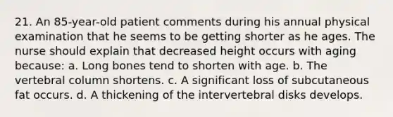 21. An 85-year-old patient comments during his annual physical examination that he seems to be getting shorter as he ages. The nurse should explain that decreased height occurs with aging because: a. Long bones tend to shorten with age. b. The vertebral column shortens. c. A significant loss of subcutaneous fat occurs. d. A thickening of the intervertebral disks develops.