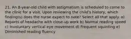 21. An 8-year-old child with astigmatism is scheduled to come to the clinic for a visit. Upon reviewing the child's history, which finding(s) does the nurse expect to note? Select all that apply. a) Reports of headache with close-up work b) Normal reading speed c) Involuntary vertical eye movement d) Frequent squinting e) Diminished reading fluency